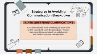 If you are confused about something, let them know
so that you will still be on the same page. This can
also prevent misunderstandings and alternate
interpretations of what has been said.
Strategies in Avoiding
Communication Breakdown
5. ASK QUESTIONS/CLARIFICATIONS.
 