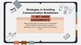 Being judgmental can cause us to create ideas
that are different from what the speaker is
planning to say, or worse, cause us not to listen
at all.
Strategies in Avoiding
Communication Breakdown
7. SET ASIDE
JUDGEMENTS.
 