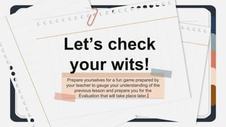 Prepare yourselves for a fun game prepared by
your teacher to gauge your understanding of the
previous lesson and prepare you for the
Evaluation that will take place later.
 