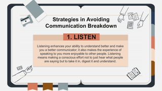 Listening enhances your ability to understand better and make
you a better communicator; it also makes the experience of
speaking to you more enjoyable to other people. Listening
means making a conscious effort not to just hear what people
are saying but to take it in, digest it and understand.
Strategies in Avoiding
Communication Breakdown
1. LISTEN.
 