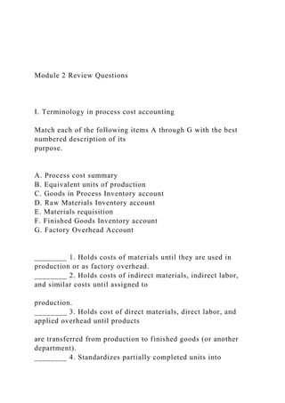 Module 2 Review Questions
I. Terminology in process cost accounting
Match each of the following items A through G with the best
numbered description of its
purpose.
A. Process cost summary
B. Equivalent units of production
C. Goods in Process Inventory account
D. Raw Materials Inventory account
E. Materials requisition
F. Finished Goods Inventory account
G. Factory Overhead Account
________ 1. Holds costs of materials until they are used in
production or as factory overhead.
________ 2. Holds costs of indirect materials, indirect labor,
and similar costs until assigned to
production.
________ 3. Holds cost of direct materials, direct labor, and
applied overhead until products
are transferred from production to finished goods (or another
department).
________ 4. Standardizes partially completed units into
 