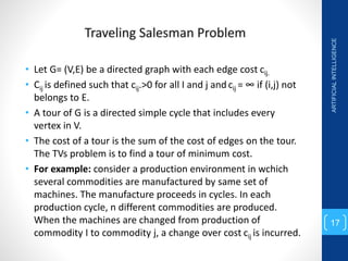 • Let G= (V,E) be a directed graph with each edge cost cij.
• Cij is defined such that cij.>0 for all I and j and cij = ∞ if (i,j) not
belongs to E.
• A tour of G is a directed simple cycle that includes every
vertex in V.
• The cost of a tour is the sum of the cost of edges on the tour.
The TVs problem is to find a tour of minimum cost.
• For example: consider a production environment in wchich
several commodities are manufactured by same set of
machines. The manufacture proceeds in cycles. In each
production cycle, n different commodities are produced.
When the machines are changed from production of
commodity I to commodity j, a change over cost cij is incurred.
ARTIFICIAL
INTELLIGENCE
17
 