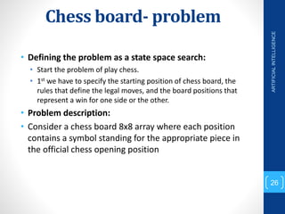 Chess board- problem
• Defining the problem as a state space search:
• Start the problem of play chess.
• 1st we have to specify the starting position of chess board, the
rules that define the legal moves, and the board positions that
represent a win for one side or the other.
• Problem description:
• Consider a chess board 8x8 array where each position
contains a symbol standing for the appropriate piece in
the official chess opening position
ARTIFICIAL
INTELLIGENCE
26
 
