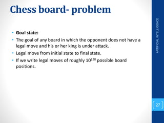 Chess board- problem
• Goal state:
• The goal of any board in which the opponent does not have a
legal move and his or her king is under attack.
• Legal move from initial state to final state.
• If we write legal moves of roughly 10120 possible board
positions.
ARTIFICIAL
INTELLIGENCE
27
 