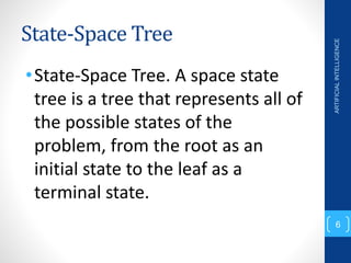 State-Space Tree
•State-Space Tree. A space state
tree is a tree that represents all of
the possible states of the
problem, from the root as an
initial state to the leaf as a
terminal state.
ARTIFICIAL
INTELLIGENCE
6
 