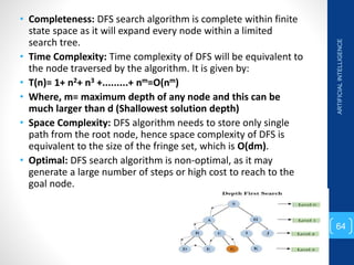 • Completeness: DFS search algorithm is complete within finite
state space as it will expand every node within a limited
search tree.
• Time Complexity: Time complexity of DFS will be equivalent to
the node traversed by the algorithm. It is given by:
• T(n)= 1+ n2+ n3 +.........+ nm=O(nm)
• Where, m= maximum depth of any node and this can be
much larger than d (Shallowest solution depth)
• Space Complexity: DFS algorithm needs to store only single
path from the root node, hence space complexity of DFS is
equivalent to the size of the fringe set, which is O(dm).
• Optimal: DFS search algorithm is non-optimal, as it may
generate a large number of steps or high cost to reach to the
goal node.
ARTIFICIAL
INTELLIGENCE
64
 