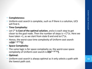 • Completeness:
• Uniform-cost search is complete, such as if there is a solution, UCS
will find it.
• Time Complexity:
• Let C* is Cost of the optimal solution, and ε is each step to get
closer to the goal node. Then the number of steps is = C*/ε. Here we
have taken +1, as we start from state 0 and end to C*/ε.
• Hence, the worst-case time complexity of Uniform-cost search
isO(b1 + [C*/ε])/.
• Space Complexity:
• The same logic is for space complexity so, the worst-case space
complexity of Uniform-cost search is O(b1 + [C*/ε]).
• Optimal:
• Uniform-cost search is always optimal as it only selects a path with
the lowest path cost.
ARTIFICIAL
INTELLIGENCE
66
 