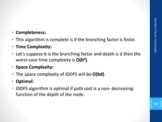 • Completeness:
• This algorithm is complete is if the branching factor is finite.
• Time Complexity:
• Let's suppose b is the branching factor and depth is d then the
worst-case time complexity is O(bd).
• Space Complexity:
• The space complexity of IDDFS will be O(bd).
• Optimal:
• IDDFS algorithm is optimal if path cost is a non- decreasing
function of the depth of the node.
ARTIFICIAL
INTELLIGENCE
68
 