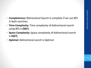 • Completeness: Bidirectional Search is complete if we use BFS
in both searches.
• Time Complexity: Time complexity of bidirectional search
using BFS is O(bd).
• Space Complexity: Space complexity of bidirectional search
is O(bd).
• Optimal: Bidirectional search is Optimal
ARTIFICIAL
INTELLIGENCE
70
 