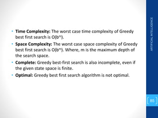 • Time Complexity: The worst case time complexity of Greedy
best first search is O(bm).
• Space Complexity: The worst case space complexity of Greedy
best first search is O(bm). Where, m is the maximum depth of
the search space.
• Complete: Greedy best-first search is also incomplete, even if
the given state space is finite.
• Optimal: Greedy best first search algorithm is not optimal.
ARTIFICIAL
INTELLIGENCE
85
 