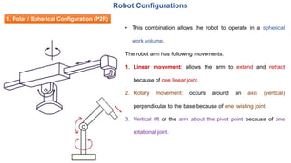 1. Polar / Spherical Configuration (P2R)
• This combination allows the robot to operate in a spherical
work volume.
The robot arm has following movements.
1. Linear movement: allows the arm to extend and retract
because of one linear joint.
2. Rotary movement: occurs around an axis (vertical)
perpendicular to the base because of one twisting joint.
3. Vertical lift of the arm about the pivot point because of one
rotational joint.
Robot Configurations
 