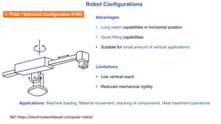 Advantages
• Long reach capabilities in horizontal position
• Good lifting capabilities
• Suitable for small amount of vertical applications
Applications: Machine loading, Material movement, stacking of components, Heat treatment operations
Limitations
• Low vertical reach
• Reduced mechanical rigidity
Ref: https://electricalworkbook.com/polar-robot/
Robot Configurations
1. Polar / Spherical Configuration (P2R)
 