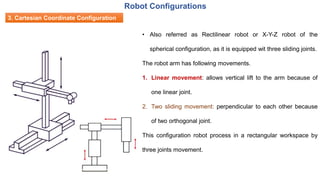 3. Cartesian Coordinate Configuration
• Also referred as Rectilinear robot or X-Y-Z robot of the
spherical configuration, as it is equipped wit three sliding joints.
The robot arm has following movements.
1. Linear movement: allows vertical lift to the arm because of
one linear joint.
2. Two sliding movement: perpendicular to each other because
of two orthogonal joint.
This configuration robot process in a rectangular workspace by
three joints movement.
Robot Configurations
 