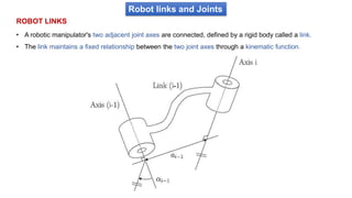 Robot links and Joints
• A robotic manipulator's two adjacent joint axes are connected, defined by a rigid body called a link.
• The link maintains a fixed relationship between the two joint axes through a kinematic function.
ROBOT LINKS
 