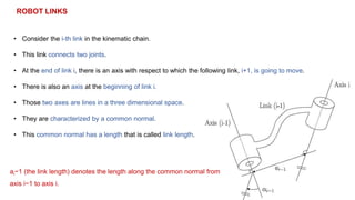 ROBOT LINKS
• Consider the i-th link in the kinematic chain.
• This link connects two joints.
• At the end of link i, there is an axis with respect to which the following link, i+1, is going to move.
• There is also an axis at the beginning of link i.
• Those two axes are lines in a three dimensional space.
• They are characterized by a common normal.
• This common normal has a length that is called link length.
ai−1 (the link length) denotes the length along the common normal from
axis i−1 to axis i.
 