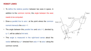 ROBOT LINKS
• To define the relative position between two axes in space, in
addition to the common normal, the angle between the axes
needs to be computed.
• Draw a parallel line to axis i at the point where the common
normal intersects the axis i−1.
• The angle between this parallel line and axis i−1, denoted by
αi−1, will be called a link twist.
• This angle is measured in the right-hand sense about the
vector defined by ai−1 directed from axis i−1 to axis i along the
common normal.
 