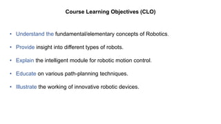 Course Learning Objectives (CLO)
• Understand the fundamental/elementary concepts of Robotics.
• Provide insight into different types of robots.
• Explain the intelligent module for robotic motion control.
• Educate on various path-planning techniques.
• Illustrate the working of innovative robotic devices.
 