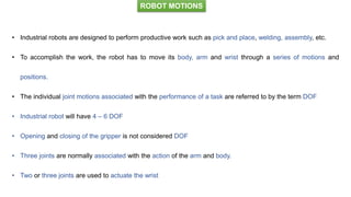 ROBOT MOTIONS
• Industrial robots are designed to perform productive work such as pick and place, welding, assembly, etc.
• To accomplish the work, the robot has to move its body, arm and wrist through a series of motions and
positions.
• The individual joint motions associated with the performance of a task are referred to by the term DOF
• Industrial robot will have 4 – 6 DOF
• Opening and closing of the gripper is not considered DOF
• Three joints are normally associated with the action of the arm and body.
• Two or three joints are used to actuate the wrist
 