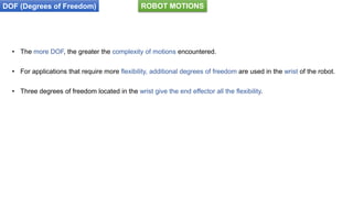 DOF (Degrees of Freedom)
• The more DOF, the greater the complexity of motions encountered.
• For applications that require more flexibility, additional degrees of freedom are used in the wrist of the robot.
• Three degrees of freedom located in the wrist give the end effector all the flexibility.
ROBOT MOTIONS
 