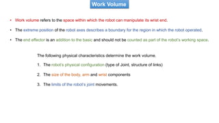 Work Volume
• Work volume refers to the space within which the robot can manipulate its wrist end.
• The extreme position of the robot axes describes a boundary for the region in which the robot operated.
• The end effector is an addition to the basic and should not be counted as part of the robot’s working space.
The following physical characteristics determine the work volume.
1. The robot’s physical configuration (type of Joint, structure of links)
2. The size of the body, arm and wrist components
3. The limits of the robot’s joint movements.
 