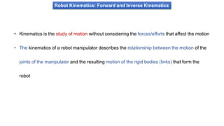 • Kinematics is the study of motion without considering the forces/efforts that affect the motion
• The kinematics of a robot manipulator describes the relationship between the motion of the
joints of the manipulator and the resulting motion of the rigid bodies (links) that form the
robot
Robot Kinematics: Forward and Inverse Kinematics
 