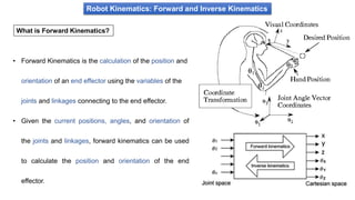 Robot Kinematics: Forward and Inverse Kinematics
What is Forward Kinematics?
• Forward Kinematics is the calculation of the position and
orientation of an end effector using the variables of the
joints and linkages connecting to the end effector.
• Given the current positions, angles, and orientation of
the joints and linkages, forward kinematics can be used
to calculate the position and orientation of the end
effector.
 