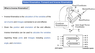Robot Kinematics: Forward and Inverse Kinematics
What is Inverse Kinematics?
• Inverse Kinematics is the calculation of the variables of the
set of joints and linkages connected to an end effector.
• Given the position and orientation of the end effector,
inverse kinematics can be used to calculate the variables
regarding those joints and linkages including position,
angle, and orientation.
 