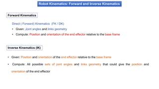 Robot Kinematics: Forward and Inverse Kinematics
Direct ( Forward) Kinematics (FK / DK)
• Given: Joint angles and links geometry
• Compute: Position and orientation of the end effector relative to the base frame
Forward Kinematics
• Given: Position and orientation of the end effector relative to the base frame
• Compute: All possible sets of joint angles and links geometry that could give the position and
orientation of the end effector
Inverse Kinematics (IK)
 