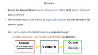 Sensors
• Sensors are devices that can measure, or quantify, or respond to the ambient changes in
their environment.
• They generate responses to external or physical phenomenon and their conversion into
electrical signals.
• E.g., Heat is converted to electrical signals in a temperature sensor
Atmospheric pressure is converted to electrical signals in a barometer.
 