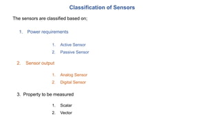 Classification of Sensors
3. Property to be measured
1. Active Sensor
2. Passive Sensor
1. Analog Sensor
2. Digital Sensor
The sensors are classified based on;
1. Power requirements
2. Sensor output
1. Scalar
2. Vector
 