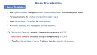 Sensor Characteristics
1. Sensor Resolution
• The slightest/smallest change in the input (measurable quantity) that the sensor can detect.
• For digital sensors, the smallest change in the digital output
• More the resolution of a sensor, the more accurate.
• A sensor’s accuracy does not depend upon its resolution.
E.g. Temperature Sensor A can detect change in temperature up to 0:5°C;
Temperature Sensor B can detect change in temperature up to 0:25°C
Therefore, the resolution of sensor B is higher than the resolution of sensor A.
 