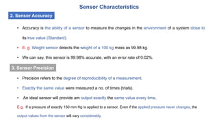 Sensor Characteristics
2. Sensor Accuracy
• Accuracy is the ability of a sensor to measure the changes in the environment of a system close to
its true value (Standard).
• E. g Weight sensor detects the weight of a 100 kg mass as 99.98 kg.
• We can say, this sensor is 99:98% accurate, with an error rate of 0:02%.
• Precision refers to the degree of reproducibility of a measurement.
• Exactly the same value were measured a no. of times (trials).
• An ideal sensor will provide am output exactly the same value every time.
E.g. If a pressure of exactly 150 mm Hg is applied to a sensor. Even if the applied pressure never changes, the
output values from the sensor will vary considerably.
3. Sensor Precision
 