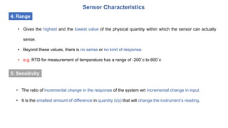 Sensor Characteristics
4. Range
• Gives the highest and the lowest value of the physical quantity within which the sensor can actually
sense.
• Beyond these values, there is no sense or no kind of response.
• e.g. RTD for measurement of temperature has a range of -200`c to 800`c
• The ratio of incremental change in the response of the system wrt incremental change in input.
• It is the smallest amount of difference in quantity (i/p) that will change the instrument’s reading.
5. Sensitivity
 