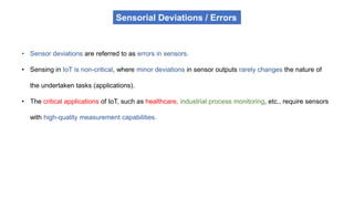 Sensorial Deviations / Errors
• Sensor deviations are referred to as errors in sensors.
• Sensing in IoT is non-critical, where minor deviations in sensor outputs rarely changes the nature of
the undertaken tasks (applications).
• The critical applications of IoT, such as healthcare, industrial process monitoring, etc., require sensors
with high-quality measurement capabilities.
 