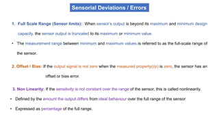 1. Full Scale Range (Sensor limits): When sensor’s output is beyond its maximum and minimum design
capacity, the sensor output is truncated to its maximum or minimum value.
• The measurement range between minimum and maximum values is referred to as the full-scale range of
the sensor.
2. Offset / Bias: If the output signal is not zero when the measured property(i/p) is zero, the sensor has an
offset or bias error.
3. Non Linearity: If the sensitivity is not constant over the range of the sensor, this is called nonlinearity.
• Defined by the amount the output differs from ideal behaviour over the full range of the sensor
• Expressed as percentage of the full range.
Sensorial Deviations / Errors
 