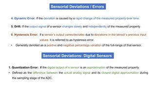 4. Dynamic Error: If the deviation is caused by a rapid change of the measured property over time.
5. Drift: If the output signal of a sensor changes slowly and independently of the measured property.
6. Hysteresis Error: if a sensor’s output varies/deviates due to deviations in the sensor’s previous input
values, it is referred to as hysteresis error.
• Generally denoted as a positive and negative percentage variation of the full-range of that sensor.
1. Quantization Error: If the digital output of a sensor is an approximation of the measured property.
• Defined as the difference between the actual analog signal and its closest digital approximation during
the sampling stage of the ADC.
Sensorial Deviations: Digital Sensors
Sensorial Deviations / Errors
 