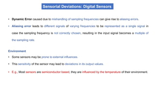 • Dynamic Error caused due to mishandling of sampling frequencies can give rise to aliasing errors.
• Aliasing error leads to different signals of varying frequencies to be represented as a single signal in
case the sampling frequency is not correctly chosen, resulting in the input signal becomes a multiple of
the sampling rate.
Sensorial Deviations: Digital Sensors
Environment
• Some sensors may be prone to external influences.
• This sensitivity of the sensor may lead to deviations in its output values.
• E.g., Most sensors are semiconductor based, they are influenced by the temperature of their environment.
 