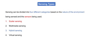 Sensing Types
Sensing can be divided into four different categories based on the nature of the environment
being sensed and the sensors being used;
1. Scalar sensing
2. Multimedia sensing
3. Hybrid sensing
4. Virtual sensing
 