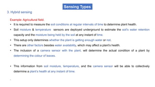 Sensing Types
3. Hybrid sensing
Example: Agricultural field.
• It is required to measure the soil conditions at regular intervals of time to determine plant health.
• Soil moisture & temperature sensors are deployed underground to estimate the soil’s water retention
capacity and the moisture being held by the soil at any instant of time.
• This setup only determines whether the plant is getting enough water or not.
• There are other factors besides water availability, which may affect a plant’s health.
• The inclusion of a camera sensor with the plant, will determine the actual condition of a plant by
determining the colour of leaves.
• This information from soil moisture, temperature, and the camera sensor will be able to collectively
determine a plant’s health at any instant of time.
.
 