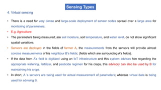 Sensing Types
4. Virtual sensing
• There is a need for very dense and large-scale deployment of sensor nodes spread over a large area for
monitoring of parameters.
• E.g. Agriculture
• The parameters being measured, are soil moisture, soil temperature, and water level, do not show significant
spatial variations.
• Sensors are deployed in the fields of farmer A, the measurements from the sensors will provide almost
concise measurements of his neighbour B’s fields; (fields which are surrounding A’s fields).
• If the data from A’s field is digitized using an IoT infrastructure and this system advises him regarding the
appropriate watering, fertilizer, and pesticide regimen for his crops, this advisory can also be used by B for
maintaining his crops.
• In short, A ’s sensors are being used for actual measurement of parameters; whereas virtual data is being
used for advising B.
 