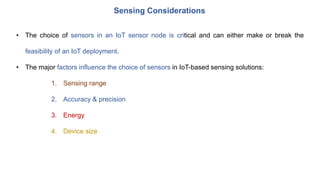 Sensing Considerations
• The choice of sensors in an IoT sensor node is critical and can either make or break the
feasibility of an IoT deployment.
• The major factors influence the choice of sensors in IoT-based sensing solutions:
1. Sensing range
2. Accuracy & precision
3. Energy
4. Device size
 
