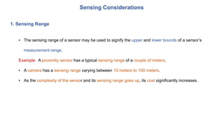 Sensing Considerations
1. Sensing Range
• The sensing range of a sensor may be used to signify the upper and lower bounds of a sensor’s
measurement range.
Example: A proximity sensor has a typical sensing range of a couple of meters.
• A camera has a sensing range varying between 10 meters to 100 meters.
• As the complexity of the sensor and its sensing range goes up, its cost significantly increases.
 