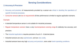 Sensing Considerations
2. Accuracy & Precision
• Accuracy and precision of measurements provided by a sensor are critical in deciding the operations of
specific functional processes.
• Consumer sensors are low on requirements & their performance is limited to regular application domains.
Example:
• A standard temperature sensor is not suitable for industrial processes.
• Regular temperature sensors have a very low-temperature sensing range & relatively low accuracy and
precision.
• The industrial applications requires precision of up to 3 - 4 decimal places
• Industrial sensors are very sophisticated, and are very costly.
• Industrial sensors have very high accuracy and precision, even under harsh operating conditions.
 