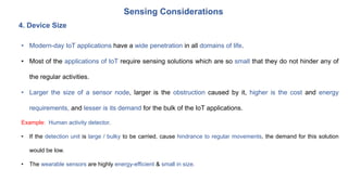 Sensing Considerations
4. Device Size
• Modern-day IoT applications have a wide penetration in all domains of life.
• Most of the applications of IoT require sensing solutions which are so small that they do not hinder any of
the regular activities.
• Larger the size of a sensor node, larger is the obstruction caused by it, higher is the cost and energy
requirements, and lesser is its demand for the bulk of the IoT applications.
Example: Human activity detector.
• If the detection unit is large / bulky to be carried, cause hindrance to regular movements, the demand for this solution
would be low.
• The wearable sensors are highly energy-efficient & small in size.
 