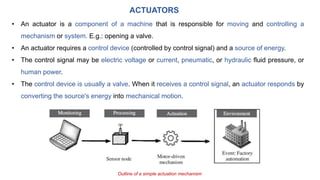 ACTUATORS
• An actuator is a component of a machine that is responsible for moving and controlling a
mechanism or system. E.g.: opening a valve.
• An actuator requires a control device (controlled by control signal) and a source of energy.
• The control signal may be electric voltage or current, pneumatic, or hydraulic fluid pressure, or
human power.
• The control device is usually a valve. When it receives a control signal, an actuator responds by
converting the source's energy into mechanical motion.
Outline of a simple actuation mechanism
 