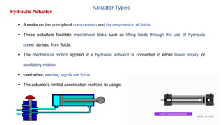 Actuator Types
• A works on the principle of compression and decompression of fluids.
• These actuators facilitate mechanical tasks such as lifting loads through the use of hydraulic
power derived from fluids.
• The mechanical motion applied to a hydraulic actuator is converted to either linear, rotary, or
oscillatory motion.
• used when exerting significant force.
• The actuator’s limited acceleration restricts its usage.
Hydraulic Actuator
 