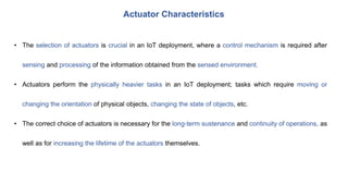 Actuator Characteristics
• The selection of actuators is crucial in an IoT deployment, where a control mechanism is required after
sensing and processing of the information obtained from the sensed environment.
• Actuators perform the physically heavier tasks in an IoT deployment; tasks which require moving or
changing the orientation of physical objects, changing the state of objects, etc.
• The correct choice of actuators is necessary for the long-term sustenance and continuity of operations, as
well as for increasing the lifetime of the actuators themselves.
 