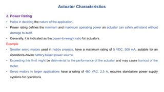 Actuator Characteristics
2. Power Rating
• Helps in deciding the nature of the application.
• Power rating defines the minimum and maximum operating power an actuator can safely withstand without
damage to itself.
• Generally, it is indicated as the power-to-weight ratio for actuators.
Example
• Smaller servo motors used in hobby projects, have a maximum rating of 5 VDC, 500 mA, suitable for an
operations-driven battery-based power source.
• Exceeding this limit might be detrimental to the performance of the actuator and may cause burnout of the
motor.
• Servo motors in larger applications have a rating of 460 VAC, 2.5 A, requires standalone power supply
systems for operations.
 