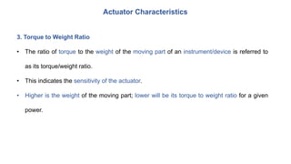 Actuator Characteristics
3. Torque to Weight Ratio
• The ratio of torque to the weight of the moving part of an instrument/device is referred to
as its torque/weight ratio.
• This indicates the sensitivity of the actuator.
• Higher is the weight of the moving part; lower will be its torque to weight ratio for a given
power.
 