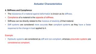 Actuator Characteristics
4. Stiffness and Compliance:
• The resistance of a material against deformation is known as its stiffness.
• Compliance of a material is the opposite of stiffness.
• Stiffness can be directly related to the modulus of elasticity of that material.
• Stiff systems are considered more accurate than compliant systems as they have a faster
response to the change in load applied to it.
Example
• Hydraulic systems are considered as stiff and non-compliant, whereas pneumatic systems are
considered as compliant.
 